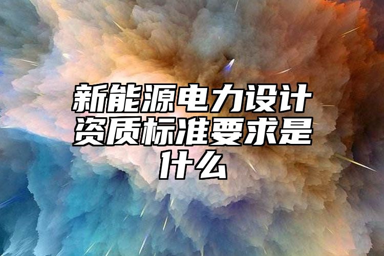 新能源电力设计资质标准要求是什么